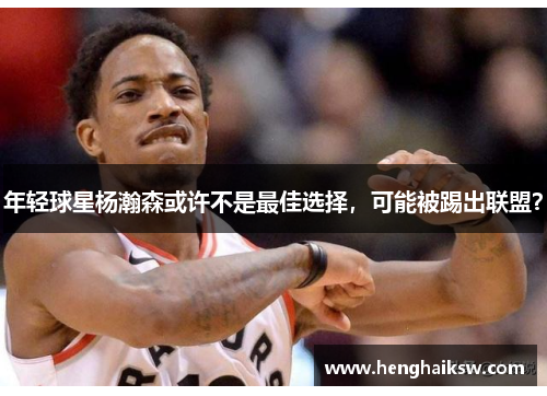 年轻球星杨瀚森或许不是最佳选择，可能被踢出联盟？